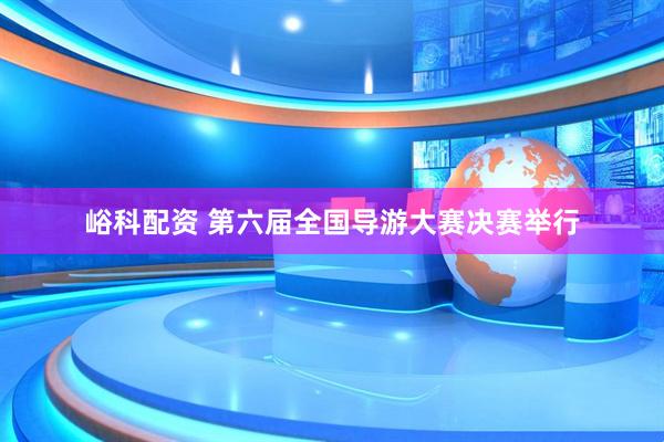 峪科配资 第六届全国导游大赛决赛举行