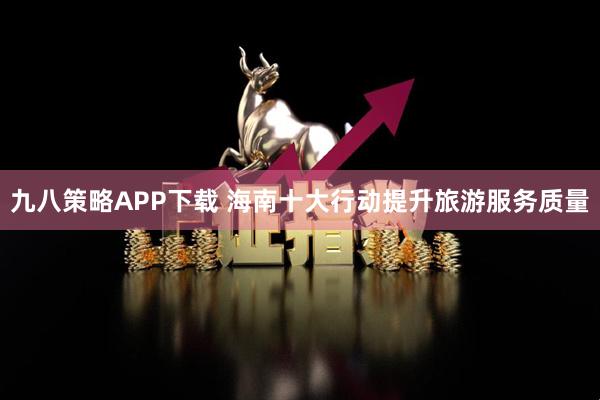九八策略APP下载 海南十大行动提升旅游服务质量