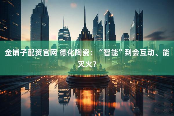 金铺子配资官网 德化陶瓷：“智能”到会互动、能灭火？