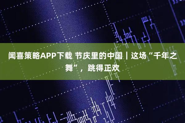 闻喜策略APP下载 节庆里的中国｜这场“千年之舞”，跳得正欢