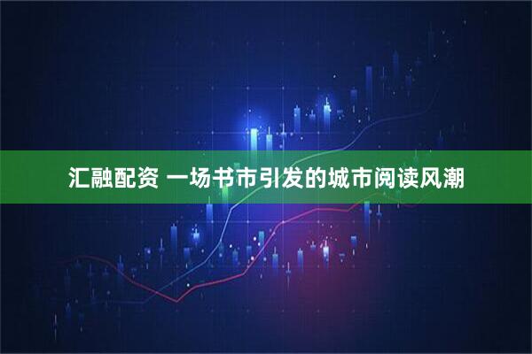 汇融配资 一场书市引发的城市阅读风潮