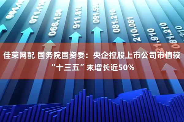 佳荣网配 国务院国资委：央企控股上市公司市值较“十三五”末增长近50%