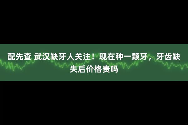 配先查 武汉缺牙人关注！现在种一颗牙，牙齿缺失后价格贵吗