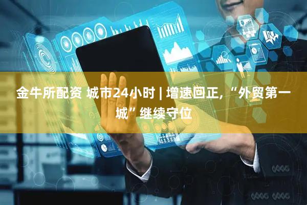 金牛所配资 城市24小时 | 增速回正, “外贸第一城”继续守位