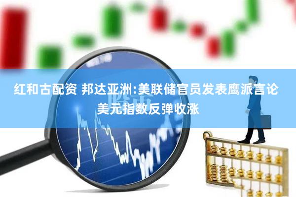 红和古配资 邦达亚洲:美联储官员发表鹰派言论 美元指数反弹收涨