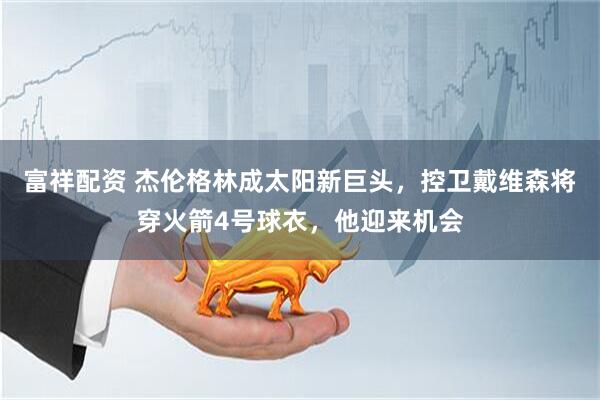 富祥配资 杰伦格林成太阳新巨头，控卫戴维森将穿火箭4号球衣，他迎来机会