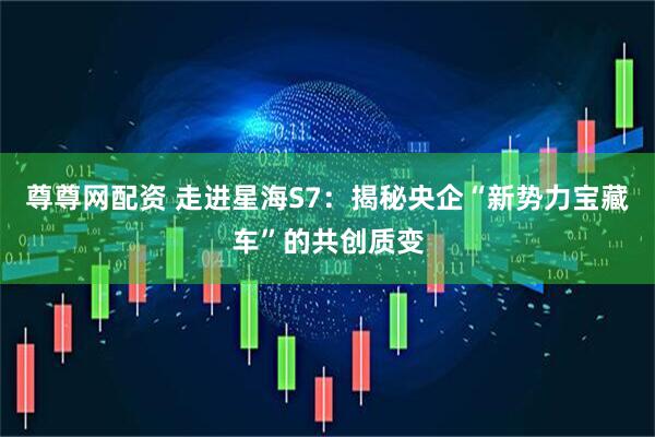 尊尊网配资 走进星海S7：揭秘央企“新势力宝藏车”的共创质变