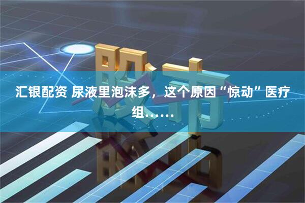 汇银配资 尿液里泡沫多，这个原因“惊动”医疗组……