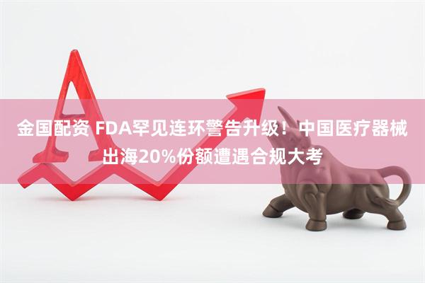 金国配资 FDA罕见连环警告升级！中国医疗器械出海20%份额遭遇合规大考