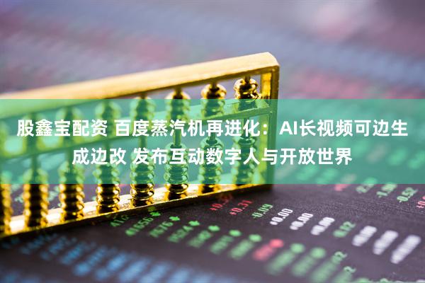 股鑫宝配资 百度蒸汽机再进化：AI长视频可边生成边改 发布互动数字人与开放世界