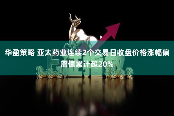 华盈策略 亚太药业连续2个交易日收盘价格涨幅偏离值累计超20%