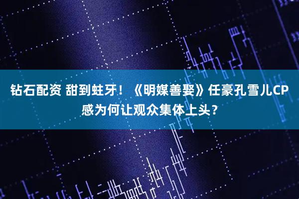 钻石配资 甜到蛀牙！《明媒善娶》任豪孔雪儿CP感为何让观众集体上头？