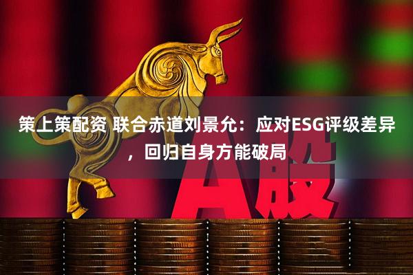 策上策配资 联合赤道刘景允：应对ESG评级差异，回归自身方能破局