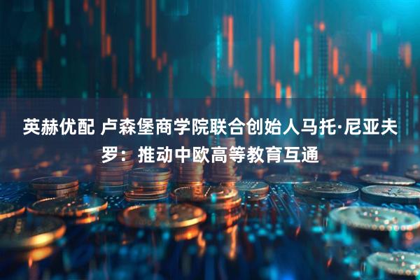 英赫优配 卢森堡商学院联合创始人马托·尼亚夫罗：推动中欧高等教育互通