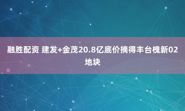 融胜配资 建发+金茂20.8亿底价摘得丰台槐新02地块