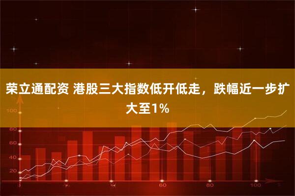 荣立通配资 港股三大指数低开低走，跌幅近一步扩大至1%