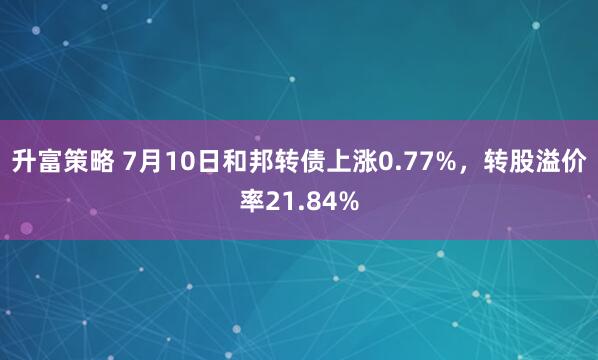 升富策略 7月10日和邦转债上涨0.77%，转股溢价率21.84%