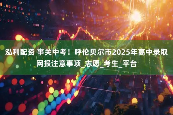泓利配资 事关中考！呼伦贝尔市2025年高中录取网报注意事项_志愿_考生_平台