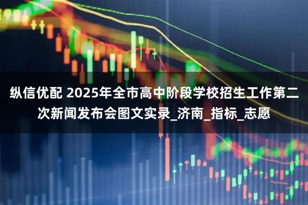 纵信优配 2025年全市高中阶段学校招生工作第二次新闻发布会图文实录_济南_指标_志愿
