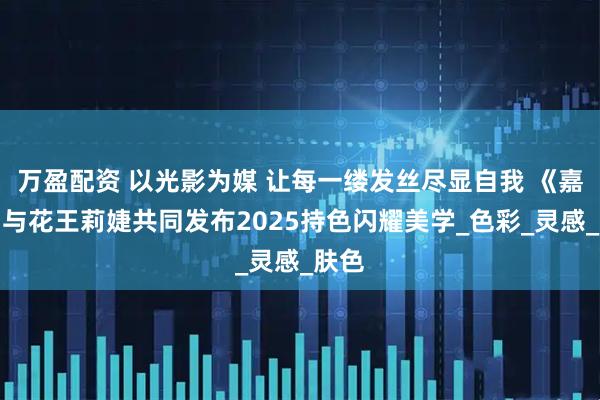 万盈配资 以光影为媒 让每一缕发丝尽显自我 《嘉人》与花王莉婕共同发布2025持色闪耀美学_色彩_灵感_肤色
